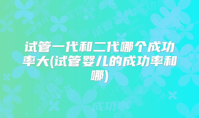 试管一代和二代哪个成功率大(试管婴儿的成功率和哪)