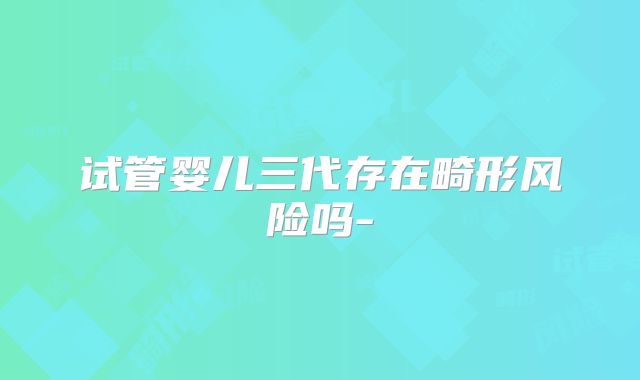 试管婴儿三代存在畸形风险吗-