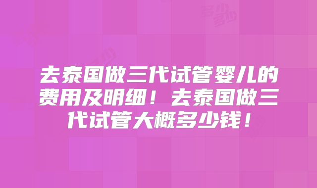 去泰国做三代试管婴儿的费用及明细！去泰国做三代试管大概多少钱！