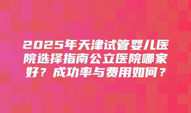 2025年天津试管婴儿医院选择指南公立医院哪家好?成功率与费用如何?