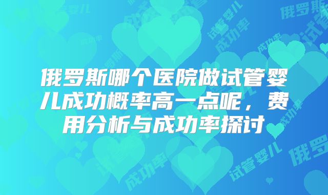 俄罗斯哪个医院做试管婴儿成功概率高一点呢，费用分析与成功率探讨