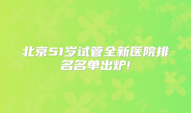 北京51岁试管全新医院排名名单出炉!