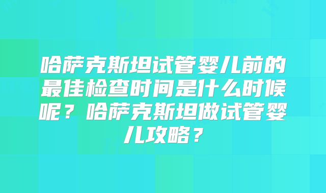 哈萨克斯坦试管婴儿前的最佳检查时间是什么时候呢？哈萨克斯坦做试管婴儿攻略？