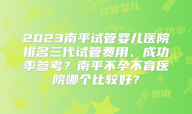 2023南平试管婴儿医院排名三代试管费用、成功率参考？南平不孕不育医院哪个比较好？