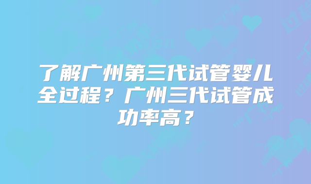了解广州第三代试管婴儿全过程？广州三代试管成功率高？