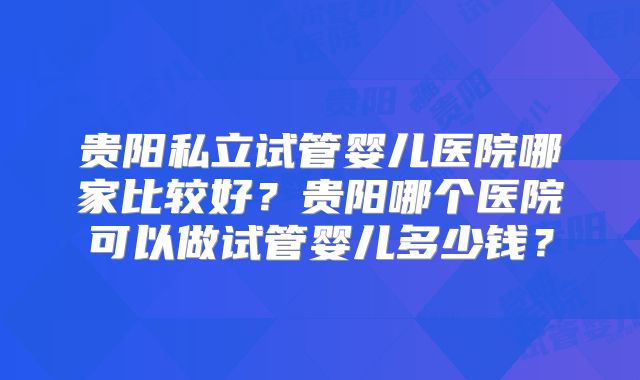 贵阳私立试管婴儿医院哪家比较好?贵阳哪个医院可以做试管婴儿多少钱?