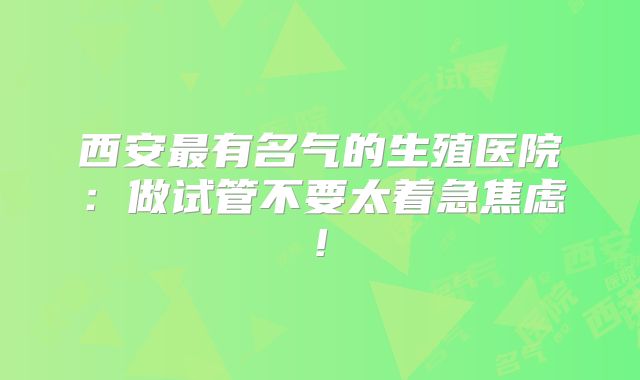 西安最有名气的生殖医院：做试管不要太着急焦虑!