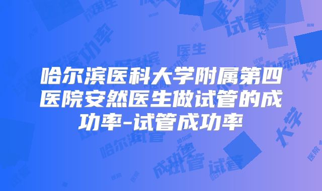 哈尔滨医科大学附属第四医院安然医生做试管的成功率-试管成功率