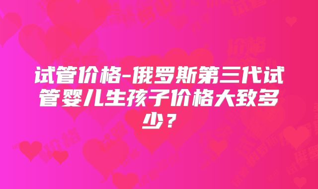 试管价格-俄罗斯第三代试管婴儿生孩子价格大致多少？