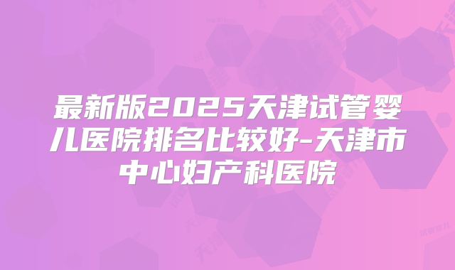 最新版2025天津试管婴儿医院排名比较好-天津市中心妇产科医院