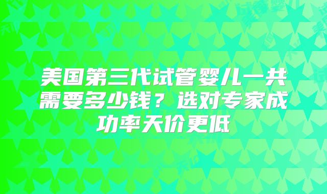 美国第三代试管婴儿一共需要多少钱？选对专家成功率天价更低