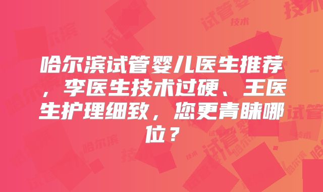 哈尔滨试管婴儿医生推荐，李医生技术过硬、王医生护理细致，您更青睐哪位？