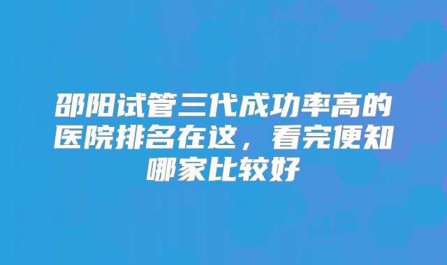 邵阳试管三代成功率高的医院排名在这,看完便知哪家比较好