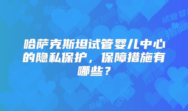 哈萨克斯坦试管婴儿中心的隐私保护，保障措施有哪些？