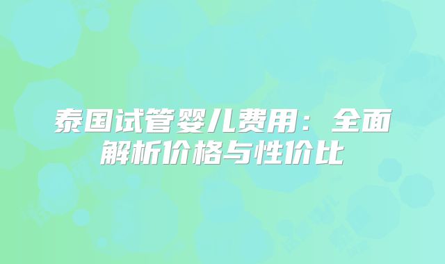 泰国试管婴儿费用：全面解析价格与性价比