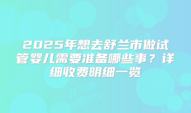 2025年想去舒兰市做试管婴儿需要准备哪些事?详细收费明细一览
