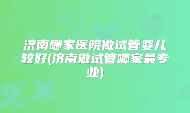 济南哪家医院做试管婴儿较好(济南做试管哪家最专业)
