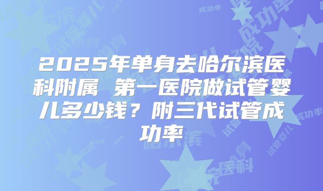 2025年单身去哈尔滨医科附属 第一医院做试管婴儿多少钱？附三代试管成功率