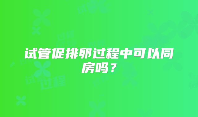 试管促排卵过程中可以同房吗？