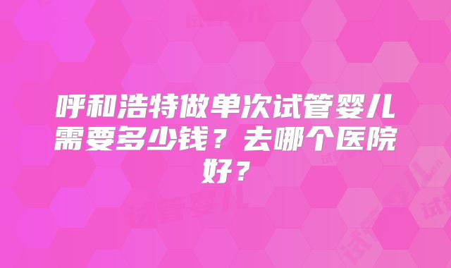 呼和浩特做单次试管婴儿需要多少钱?去哪个医院好?