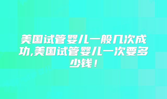 美国试管婴儿一般几次成功,美国试管婴儿一次要多少钱！