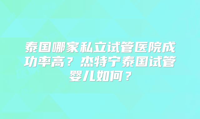 泰国哪家私立试管医院成功率高？杰特宁泰国试管婴儿如何？