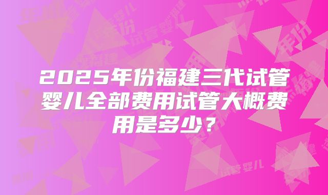 2025年份福建三代试管婴儿全部费用试管大概费用是多少？