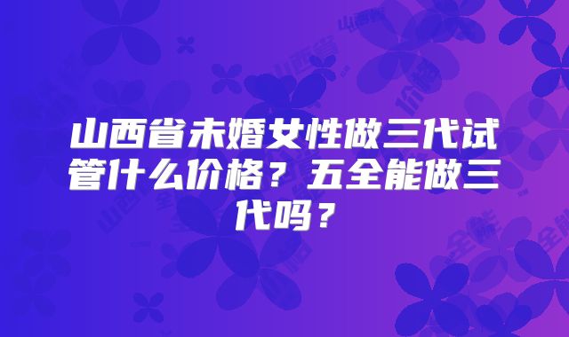 山西省未婚女性做三代试管什么价格？五全能做三代吗？