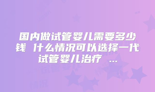 国内做试管婴儿需要多少钱 什么情况可以选择一代试管婴儿治疗 ...