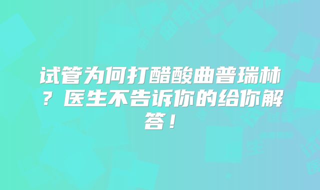 试管为何打醋酸曲普瑞林？医生不告诉你的给你解答！
