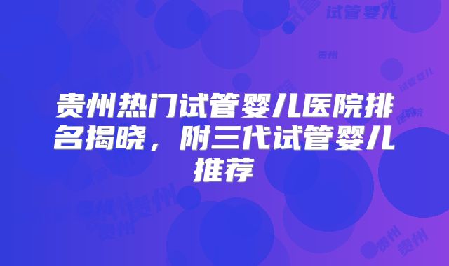 贵州热门试管婴儿医院排名揭晓，附三代试管婴儿推荐