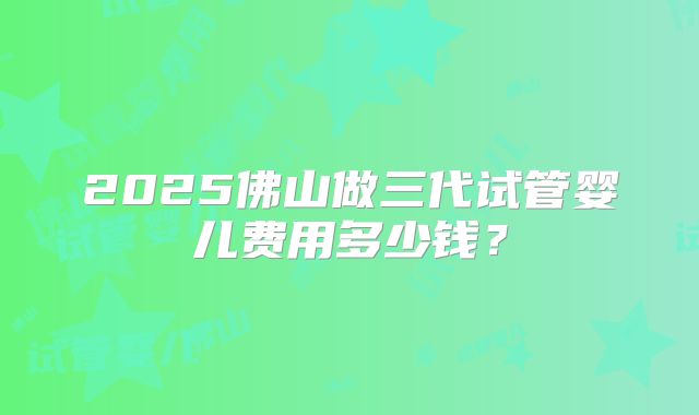 2025佛山做三代试管婴儿费用多少钱?