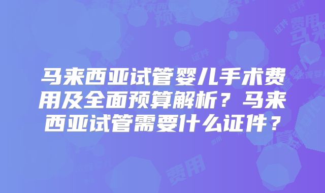 马来西亚试管婴儿手术费用及全面预算解析？马来西亚试管需要什么证件？