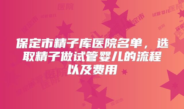 保定市精子库医院名单，选取精子做试管婴儿的流程以及费用