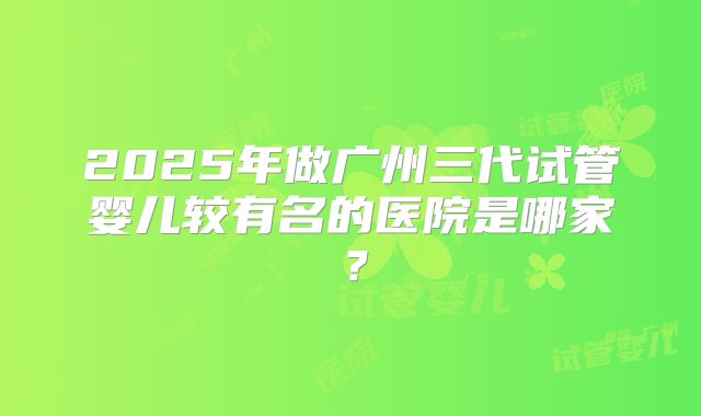 2025年做广州三代试管婴儿较有名的医院是哪家？