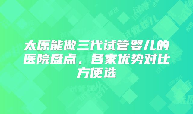 太原能做三代试管婴儿的医院盘点,各家优势对比方便选