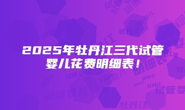 2025年牡丹江三代试管婴儿花费明细表！