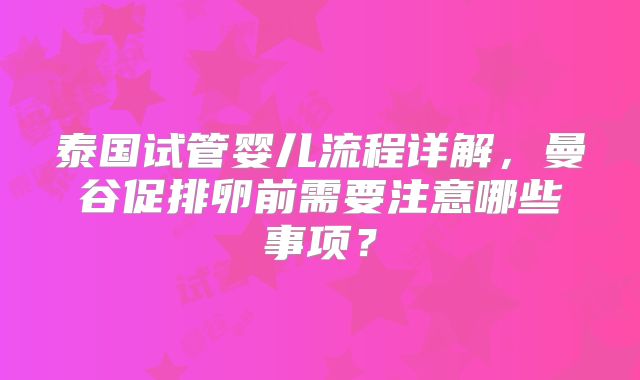 泰国试管婴儿流程详解，曼谷促排卵前需要注意哪些事项？
