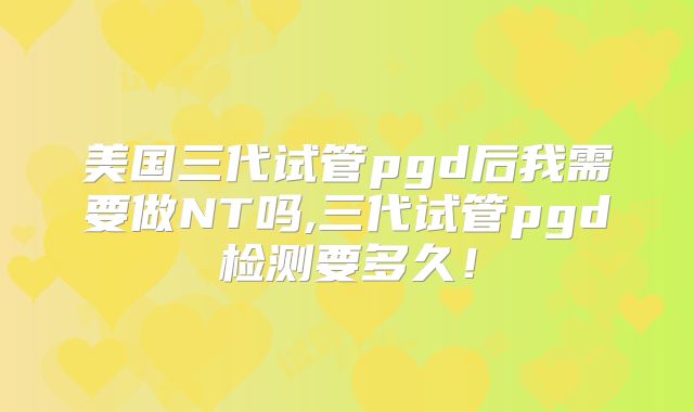 美国三代试管pgd后我需要做NT吗,三代试管pgd检测要多久!