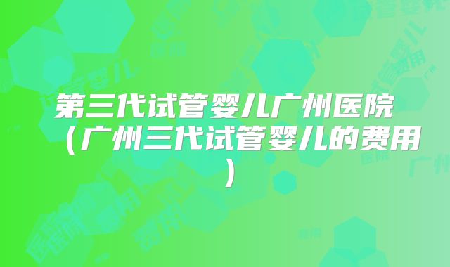 第三代试管婴儿广州医院（广州三代试管婴儿的费用）