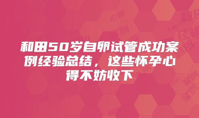 和田50岁自卵试管成功案例经验总结，这些怀孕心得不妨收下