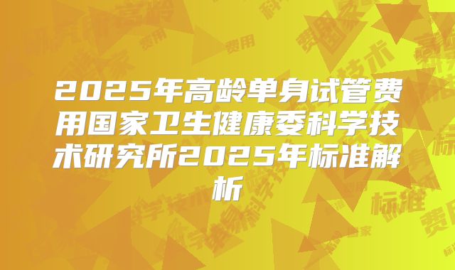 2025年高龄单身试管费用国家卫生健康委科学技术研究所2025年标准解析
