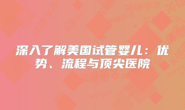 深入了解美国试管婴儿：优势、流程与顶尖医院