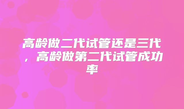 高龄做二代试管还是三代，高龄做第二代试管成功率