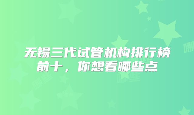 无锡三代试管机构排行榜前十，你想看哪些点