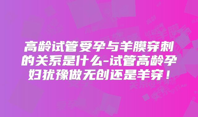高龄试管受孕与羊膜穿刺的关系是什么-试管高龄孕妇犹豫做无创还是羊穿！