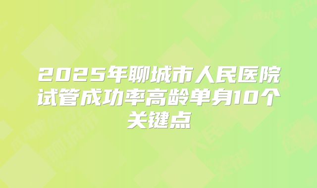 2025年聊城市人民医院试管成功率高龄单身10个关键点
