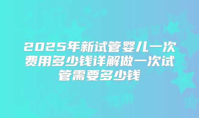 2025年新试管婴儿一次费用多少钱详解做一次试管需要多少钱