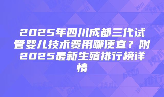 2025年四川成都三代试管婴儿技术费用哪便宜？附2025最新生殖排行榜详情