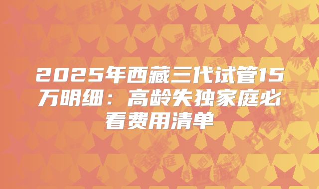 2025年西藏三代试管15万明细：高龄失独家庭必看费用清单